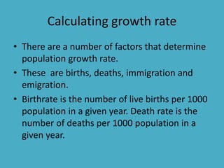 Calculating growth rate
• There are a number of factors that determine
population growth rate.
• These are births, deaths, immigration and
emigration.
• Birthrate is the number of live births per 1000
population in a given year. Death rate is the
number of deaths per 1000 population in a
given year.
 