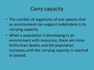 Carry capacity
• The number of organisms of one species that
an environment can support indefinitely is its
carrying capacity.
• When a population is developing in an
environment with resources, there are more
births than deaths and the population
increases until the carrying capacity is reached
or passed.
 