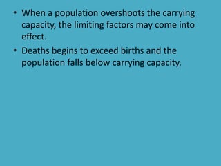 • When a population overshoots the carrying
capacity, the limiting factors may come into
effect.
• Deaths begins to exceed births and the
population falls below carrying capacity.
 