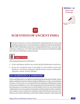 Scientists ofAncient India
Notes
229Indian Culture and Heritage Secondary Course
MODULE - VI
Science and
Technology
15
SCIENTISTS OFANCIENT INDIA
I
n the previous lesson, you have read about the relationship between science and
technology.Inthislesson,youwillreadaboutthecontributionsmadebyancientIndians
inthefieldofMathematicsandScience,includingMedicalScience,Ayurveda,Yoga,
Astronomy,Astrology,etc.Youwillbesurprisedtoknowthatalotofscientificknowledge
was evolved in ancient India, so many years ago.
OBJECTIVES
Afterreadingthislessonyouwillbeableto:
 list the contributions of India to the world in the field of Mathematics and Science.
 discuss the contributions made to knowledge by ancient Indian scientists like
Baudhayan, Aryabhatta, Brahmgupta, Bhaskaracharya, Kanad, Varahamihira,
Nagarjuna, Susruta, Charak, Patanjali
15.1 MATHEMATICS & ASTRONOMY
ScienceandMathematicswerehighlydevelopedduringtheancientperiodinIndia.Ancient
IndianscontributedimmenselytotheknowledgeinMathematicsaswellasvariousbranches
of Science. In this section, we will read about the developments in Mathematics and the
scholarswhocontributedtoit.Youwillbesurprisedtoknowthatmanytheoriesofmodern
daymathematicswereactuallyknowntoancientIndians.However,sinceancientIndian
mathematicianswerenotasgoodindocumentationanddisseminationastheircounterparts
in the modern western world, their contributions did not find the place they deserved.
Moreover,thewesternworldruledovermostoftheworldforalongtime,whichempowered
 