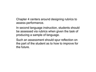 Chapter 4 centers around designing rubrics to
assess performance.
In second language instruction, students should
be assessed via rubrics when given the task of
producing a sample of language.
Such an assessment should spur reflection on
the part of the student as to how to improve for
the future.
 