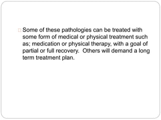 Some of these pathologies can be treated with
some form of medical or physical treatment such
as; medication or physical therapy, with a goal of
partial or full recovery. Others will demand a long
term treatment plan.
 
