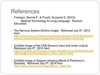 References
Fremgen, Bonnie F., & Frucht, Suzanne S. (2013).
Medical Terminology A Living Language. Pearson
Education.
The Nervous System [Online image]. Retrieved July 8th, 2014
from
http://www.urmc.rochester.edu/MediaLibraries/URMCMedia/hh/s
ervices-centers/Neurosurgery/Nervous-System-small.jpg
[Untitled image of the CNS-Sensory Input and motor output].
Retrieved July 8th, 2014 from
http://t3.gstatic.com/images?q=tbn:ANd9GcTLxph2648yH5arzjM
-lKFDmBpG1Q7KuwBaeqFZ_Whu1-XCR-V5Og
[Untitled image of diagram showing affects of Parkinson’s
Disease]. Retrieved July 9th, 2014 from
http://www.science.ca/images/Brain_Calne.jpg
 