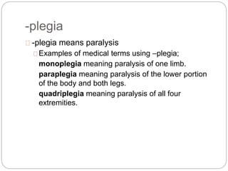 -plegia
-plegia means paralysis
Examples of medical terms using –plegia;
monoplegia meaning paralysis of one limb.
paraplegia meaning paralysis of the lower portion
of the body and both legs.
quadriplegia meaning paralysis of all four
extremities.
 
