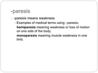 -paresis
-paresis means weakness
Examples of medical terms using –paresis;
hemiparesis meaning weakness or loss of motion
on one side of the body.
monoparesis meaning muscle weakness in one
limb.
 
