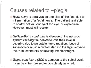 Causes related to –plegia
Bell’s palsy is paralysis on one side of the face due to
inflammation of a facial nerve. The patient isn’t able
to control saliva, tearing of the eye, or expression.
However, most will recover.
Guillain-Barre syndrome is disease of the nervous
system causing the nerves to lose their myelin
covering due to an autoimmune reaction. Loss of
sensation or muscle control starts in the legs, move to
the trunk eventually paralyzing the diaphragm.
Spinal cord injury (SCI) is damage to the spinal cord,
it can be either bruised or completely severed.
 