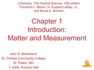 Matter 
And 
Measurement 
Chemistry, The Central Science, 10th edition 
Theodore L. Brown; H. Eugene LeMay, Jr.; 
and Bruce E. Bursten 
Chapter 1 
Introduction: 
Matter and Measurement 
John D. Bookstaver 
St. Charles Community College 
St. Peters, MO 
ã 2006, Prentice Hall 
 