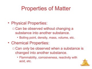 Matter 
And 
Measurement 
Properties of Matter 
• Physical Properties: 
□ Can be observed without changing a 
substance into another substance. 
• Boiling point, density, mass, volume, etc. 
• Chemical Properties: 
□ Can only be observed when a substance is 
changed into another substance. 
• Flammability, corrosiveness, reactivity with 
acid, etc. 
 
