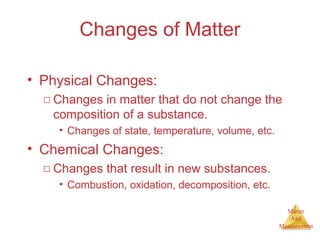Matter 
And 
Measurement 
Changes of Matter 
• Physical Changes: 
□ Changes in matter that do not change the 
composition of a substance. 
• Changes of state, temperature, volume, etc. 
• Chemical Changes: 
□ Changes that result in new substances. 
• Combustion, oxidation, decomposition, etc. 
 