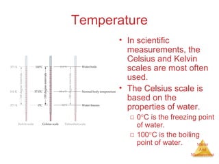 Matter 
And 
Measurement 
Temperature 
• In scientific 
measurements, the 
Celsius and Kelvin 
scales are most often 
used. 
• The Celsius scale is 
based on the 
properties of water. 
□ 0°C is the freezing point 
of water. 
□ 100°C is the boiling 
point of water. 
 