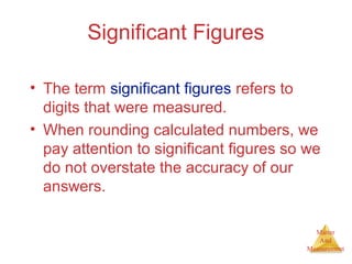 Matter 
And 
Measurement 
Significant Figures 
• The term significant figures refers to 
digits that were measured. 
• When rounding calculated numbers, we 
pay attention to significant figures so we 
do not overstate the accuracy of our 
answers. 
 