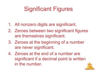 Matter 
And 
Measurement 
Significant Figures 
1. All nonzero digits are significant. 
2. Zeroes between two significant figures 
are themselves significant. 
3. Zeroes at the beginning of a number 
are never significant. 
4. Zeroes at the end of a number are 
significant if a decimal point is written 
in the number. 
 