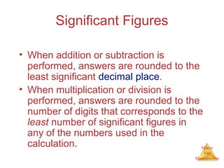 Matter 
And 
Measurement 
Significant Figures 
• When addition or subtraction is 
performed, answers are rounded to the 
least significant decimal place. 
• When multiplication or division is 
performed, answers are rounded to the 
number of digits that corresponds to the 
least number of significant figures in 
any of the numbers used in the 
calculation. 
 