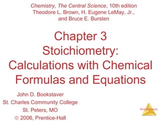 Stoichiometry 
Chemistry, The Central Science, 10th edition 
Theodore L. Brown, H. Eugene LeMay, Jr., 
and Bruce E. Bursten 
Chapter 3 
Stoichiometry: 
Calculations with Chemical 
Formulas and Equations 
John D. Bookstaver 
St. Charles Community College 
St. Peters, MO 
ã 2006, Prentice-Hall 
 