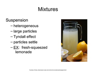 Mixtures
Suspension
– heterogeneous
– large particles
– Tyndall effect
– particles settle
– EX: fresh-squeezed
lemonade
Courtesy Christy Johannesson www.nisd.net/communicationsarts/pages/chem
 