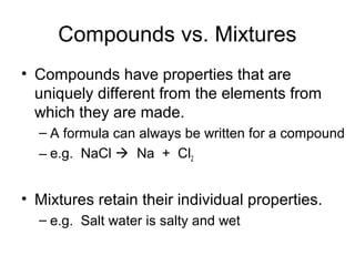 Compounds vs. Mixtures
• Compounds have properties that are
uniquely different from the elements from
which they are made.
– A formula can always be written for a compound
– e.g. NaCl  Na + Cl2
• Mixtures retain their individual properties.
– e.g. Salt water is salty and wet
 