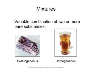 Mixtures
Variable combination of two or more
pure substances.
Heterogeneous Homogeneous
Courtesy Christy Johannesson www.nisd.net/communicationsarts/pages/chem
 