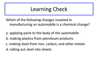 Learning Check 
Which of the following changes involved in 
manufacturing an automobile is a chemical change? 
a. applying paint to the body of the automobile 
b. making plastics from petroleum products 
c. making steel from iron, carbon, and other metals 
d. rolling out steel into sheets 
 