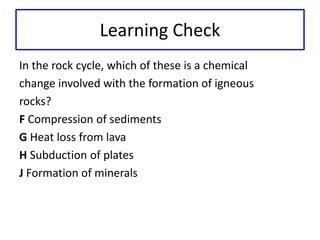 Learning Check 
In the rock cycle, which of these is a chemical 
change involved with the formation of igneous 
rocks? 
F Compression of sediments 
G Heat loss from lava 
H Subduction of plates 
J Formation of minerals 
