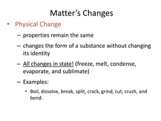 Matter’s Changes 
• Physical Change 
– properties remain the same 
– changes the form of a substance without changing 
its identity 
– All changes in state! (freeze, melt, condense, 
evaporate, and sublimate) 
– Examples: 
• Boil, dissolve, break, split, crack, grind, cut, crush, and 
bend. 
 