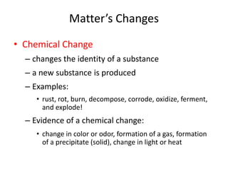 Matter’s Changes 
• Chemical Change 
– changes the identity of a substance 
– a new substance is produced 
– Examples: 
• rust, rot, burn, decompose, corrode, oxidize, ferment, 
and explode! 
– Evidence of a chemical change: 
• change in color or odor, formation of a gas, formation 
of a precipitate (solid), change in light or heat 
 