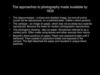 The approaches to photography made available by
1839
• The daguerreotype - a sharp and detailed image, but one-of-a-kind
(could not be reproduced), on a polished plate. Called a direct positive.
• The calotype - an image on paper, which was not as sharp but could be
reproduced. Became the basis for modern photographic reproduction.
• The photogenic drawing - also on paper. Sometimes referred to as a
contact print. Often made using leaves and other sources from nature.
• Bayard’s direct positives on paper. Paper was exposed to light until it
darkened. Then soaked in potassium iodide and exposed in the
camera. The light bleached the paper and resulted in unique direct
positives.
 