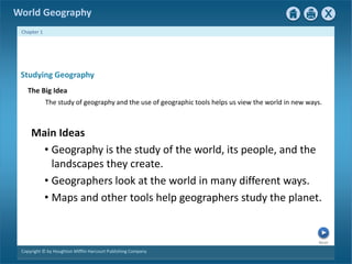 The study of geography and the use of geographic tools helps us view the world in new ways. 
• Geography is the study of the world, its people, and the 
landscapes they create. 
• Geographers look at the world in many different ways. 
• Maps and other tools help geographers study the planet. 
Next 
World Geography 
Chapter 1 
Studying Geography 
The Big Idea 
Main Ideas 
Copyright © by Houghton Mifflin Harcourt Publishing Company 
 