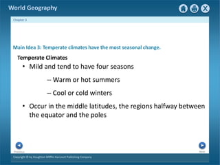 World Geography 
Chapter 3 
Main Idea 3: Temperate climates have the most seasonal change. 
Temperate Climates 
• Mild and tend to have four seasons 
– Warm or hot summers 
– Cool or cold winters 
• Occur in the middle latitudes, the regions halfway between 
the equator and the poles 
Next Previous 
Copyright © by Houghton Mifflin Harcourt Publishing Company 
 