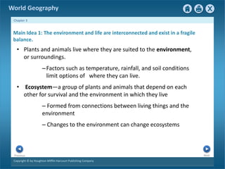 World Geography 
Chapter 3 
Main Idea 1: The environment and life are interconnected and exist in a fragile 
balance. 
• Plants and animals live where they are suited to the environment, 
or surroundings. 
–Factors such as temperature, rainfall, and soil conditions 
limit options of where they can live. 
• Ecosystem—a group of plants and animals that depend on each 
other for survival and the environment in which they live 
– Formed from connections between living things and the 
environment 
– Changes to the environment can change ecosystems 
Next Previous 
Copyright © by Houghton Mifflin Harcourt Publishing Company 
 