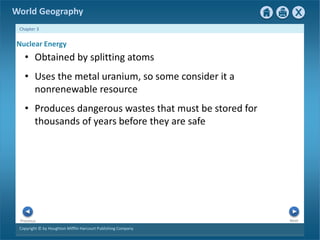 World Geography 
Chapter 3 
Nuclear Energy 
• Obtained by splitting atoms 
• Uses the metal uranium, so some consider it a 
nonrenewable resource 
• Produces dangerous wastes that must be stored for 
thousands of years before they are safe 
Next Previous 
Copyright © by Houghton Mifflin Harcourt Publishing Company 
 