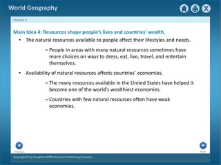 World Geography 
Chapter 3 
Main Idea 4: Resources shape people’s lives and countries’ wealth. 
• The natural resources available to people affect their lifestyles and needs. 
– People in areas with many natural resources sometimes have 
more choices on ways to dress, eat, live, travel, and entertain 
themselves. 
• Availability of natural resources affects countries’ economies. 
– The many resources available in the United States have helped it 
become one of the world’s wealthiest economies. 
– Countries with few natural resources often have weak 
economies. 
Next Previous 
Copyright © by Houghton Mifflin Harcourt Publishing Company 
