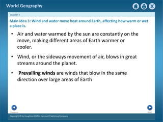 World Geography 
Chapter 3 
Main Idea 3: Wind and water move heat around Earth, affecting how warm or wet 
a place is. 
• Air and water warmed by the sun are constantly on the 
move, making different areas of Earth warmer or 
cooler. 
• Wind, or the sideways movement of air, blows in great 
streams around the planet. 
• Prevailing winds are winds that blow in the same 
direction over large areas of Earth 
Next Previous 
Copyright © by Houghton Mifflin Harcourt Publishing Company 
 