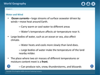 World Geography 
Chapter 3 
Water and Wind 
• Ocean currents—large streams of surface seawater driven by 
winds—move heat around Earth. 
– Carry warm or cool water to different areas 
– Water’s temperature affects air temperature near it. 
• Large bodies of water, such as an ocean or sea, also affect 
climate. 
–Water heats and cools more slowly than land does. 
– Large bodies of water make the temperature of the land 
nearby milder. 
• The place where two air masses of different temperatures or 
moisture content meet is a front. 
– Can produce rain, snow, thunderstorms, and blizzards 
Next Previous 
Copyright © by Houghton Mifflin Harcourt Publishing Company 
 