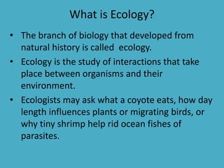 What is Ecology? 
• The branch of biology that developed from 
natural history is called ecology. 
• Ecology is the study of interactions that take 
place between organisms and their 
environment. 
• Ecologists may ask what a coyote eats, how day 
length influences plants or migrating birds, or 
why tiny shrimp help rid ocean fishes of 
parasites. 
 
