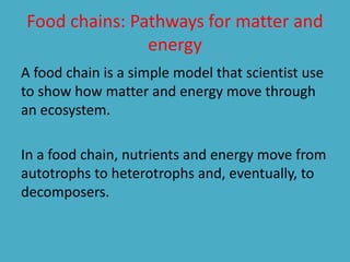 Food chains: Pathways for matter and 
energy 
A food chain is a simple model that scientist use 
to show how matter and energy move through 
an ecosystem. 
In a food chain, nutrients and energy move from 
autotrophs to heterotrophs and, eventually, to 
decomposers. 
 