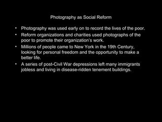 Photography as Social Reform 
• Photography was used early on to record the lives of the poor. 
• Reform organizations and charities used photographs of the 
poor to promote their organization’s work. 
• Millions of people came to New York in the 19th Century, 
looking for personal freedom and the opportunity to make a 
better life. 
• A series of post-Civil War depressions left many immigrants 
jobless and living in disease-ridden tenement buildings. 
 