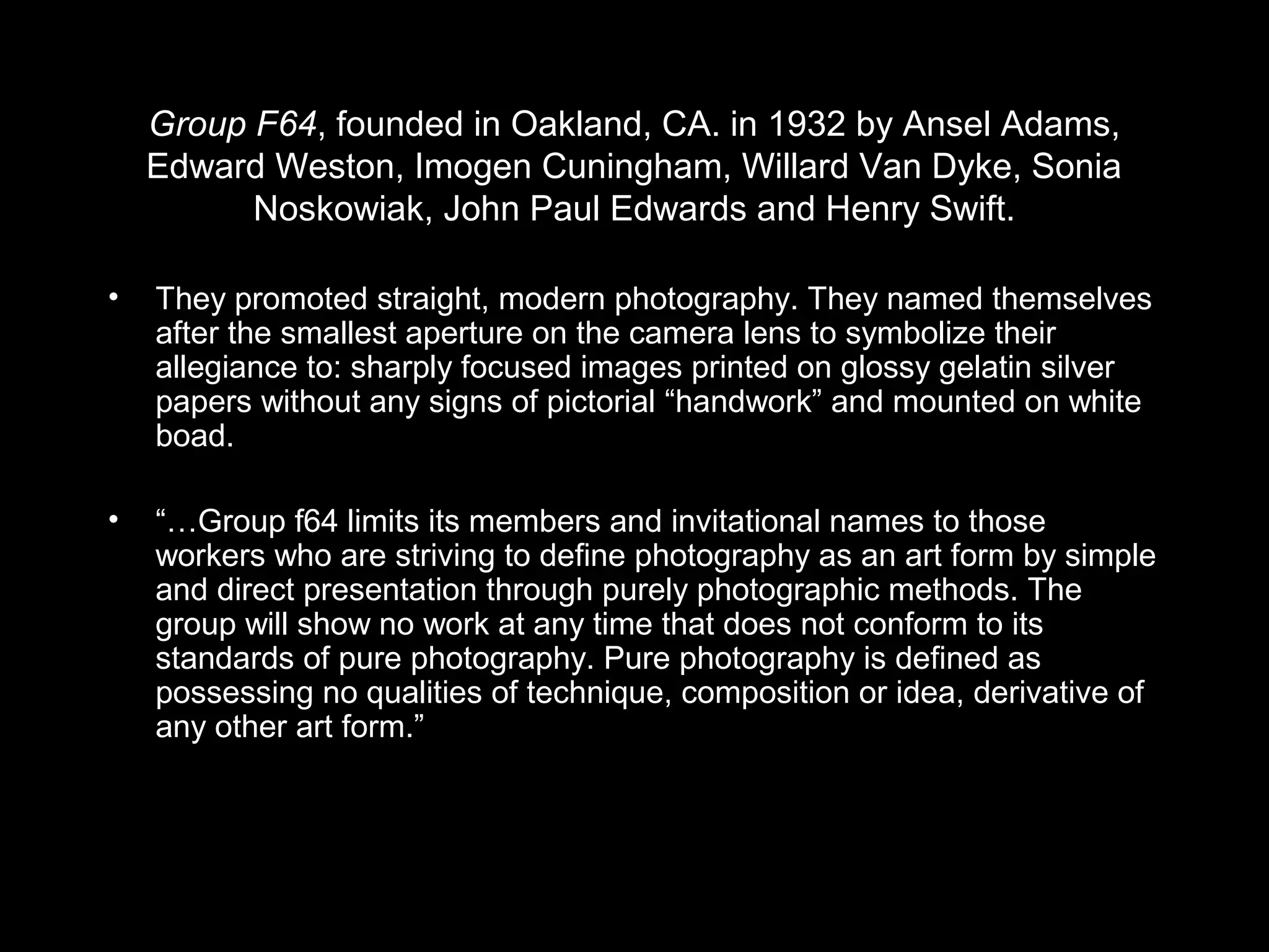 Group F64, founded in Oakland, CA. in 1932 by Ansel Adams, 
Edward Weston, Imogen Cuningham, Willard Van Dyke, Sonia 
Noskowiak, John Paul Edwards and Henry Swift. 
• They promoted straight, modern photography. They named themselves 
after the smallest aperture on the camera lens to symbolize their 
allegiance to: sharply focused images printed on glossy gelatin silver 
papers without any signs of pictorial “handwork” and mounted on white 
boad. 
• “…Group f64 limits its members and invitational names to those 
workers who are striving to define photography as an art form by simple 
and direct presentation through purely photographic methods. The 
group will show no work at any time that does not conform to its 
standards of pure photography. Pure photography is defined as 
possessing no qualities of technique, composition or idea, derivative of 
any other art form.” 
 
