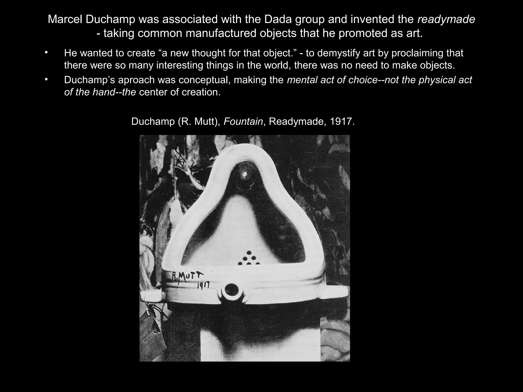 Marcel Duchamp was associated with the Dada group and invented the readymade 
- taking common manufactured objects that he promoted as art. 
• He wanted to create “a new thought for that object.” - to demystify art by proclaiming that 
there were so many interesting things in the world, there was no need to make objects. 
• Duchamp’s aproach was conceptual, making the mental act of choice--not the physical act 
of the hand--the center of creation. 
Duchamp (R. Mutt), Fountain, Readymade, 1917. 
 