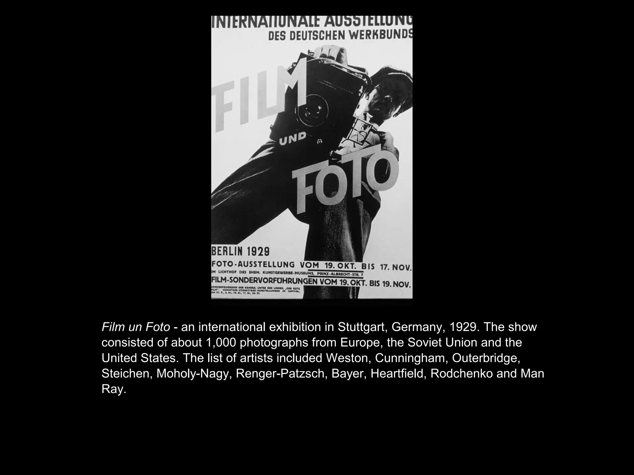 • 0 %0 % 
Film un Foto - an international exhibition in Stuttgart, Germany, 1929. The show 
consisted of about 1,000 photographs from Europe, the Soviet Union and the 
United States. The list of artists included Weston, Cunningham, Outerbridge, 
Steichen, Moholy-Nagy, Renger-Patzsch, Bayer, Heartfield, Rodchenko and Man 
Ray. 
