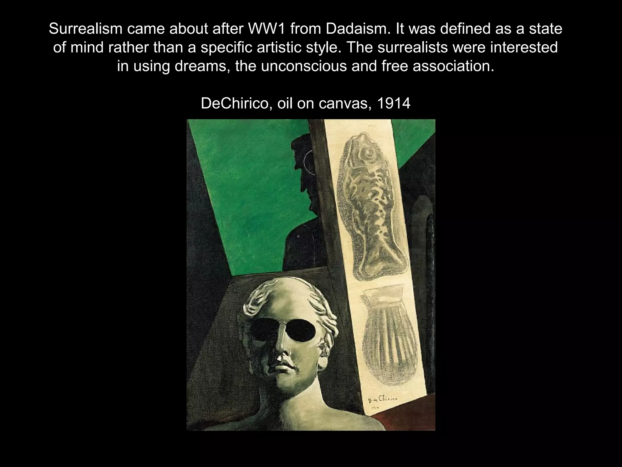 Surrealism came about after WW1 from Dadaism. It was defined as a state 
of mind rather than a specific artistic style. The surrealists were interested 
in using dreams, the unconscious and free association. 
DeChirico, oil on canvas, 1914 
 