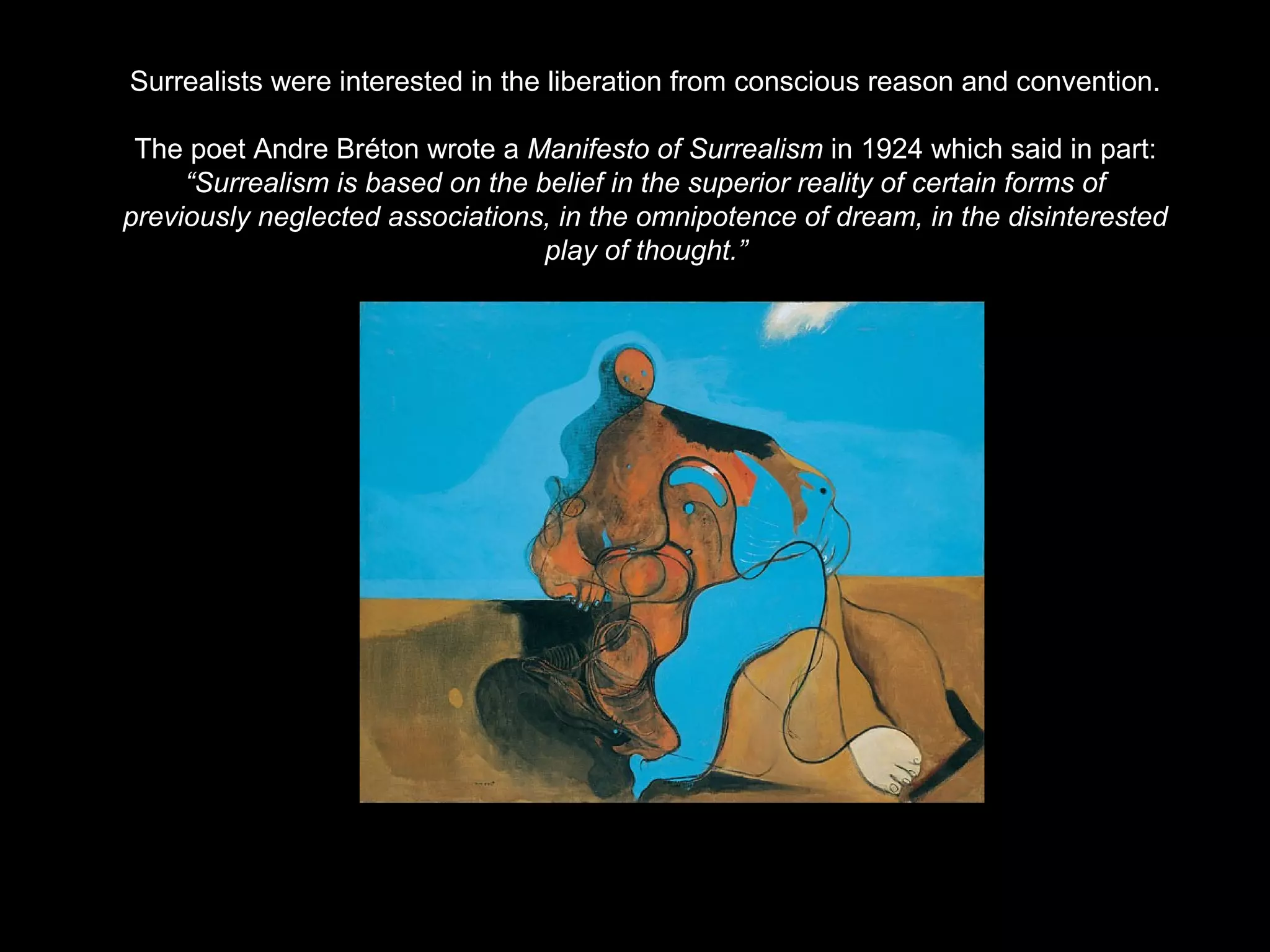 Surrealists were interested in the liberation from conscious reason and convention. 
The poet Andre Bréton wrote a Manifesto of Surrealism in 1924 which said in part: 
“Surrealism is based on the belief in the superior reality of certain forms of 
previously neglected associations, in the omnipotence of dream, in the disinterested 
play of thought.” 
 