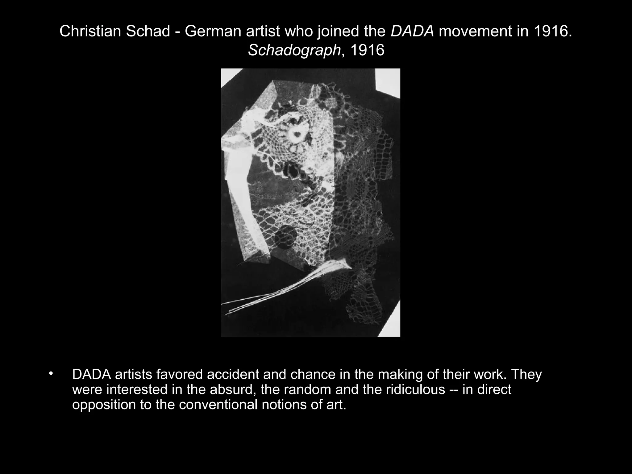 Christian Schad - German artist who joined the DADA movement in 1916. 
Schadograph, 1916 
• DADA artists favored accident and chance in the making of their work. They 
were interested in the absurd, the random and the ridiculous -- in direct 
opposition to the conventional notions of art. 
 