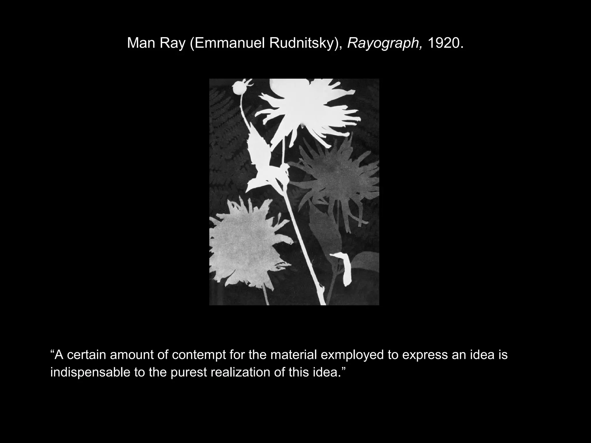 Man Ray (Emmanuel Rudnitsky), Rayograph, 1920. 
“A certain amount of contempt for the material exmployed to express an idea is 
indispensable to the purest realization of this idea.” 
 