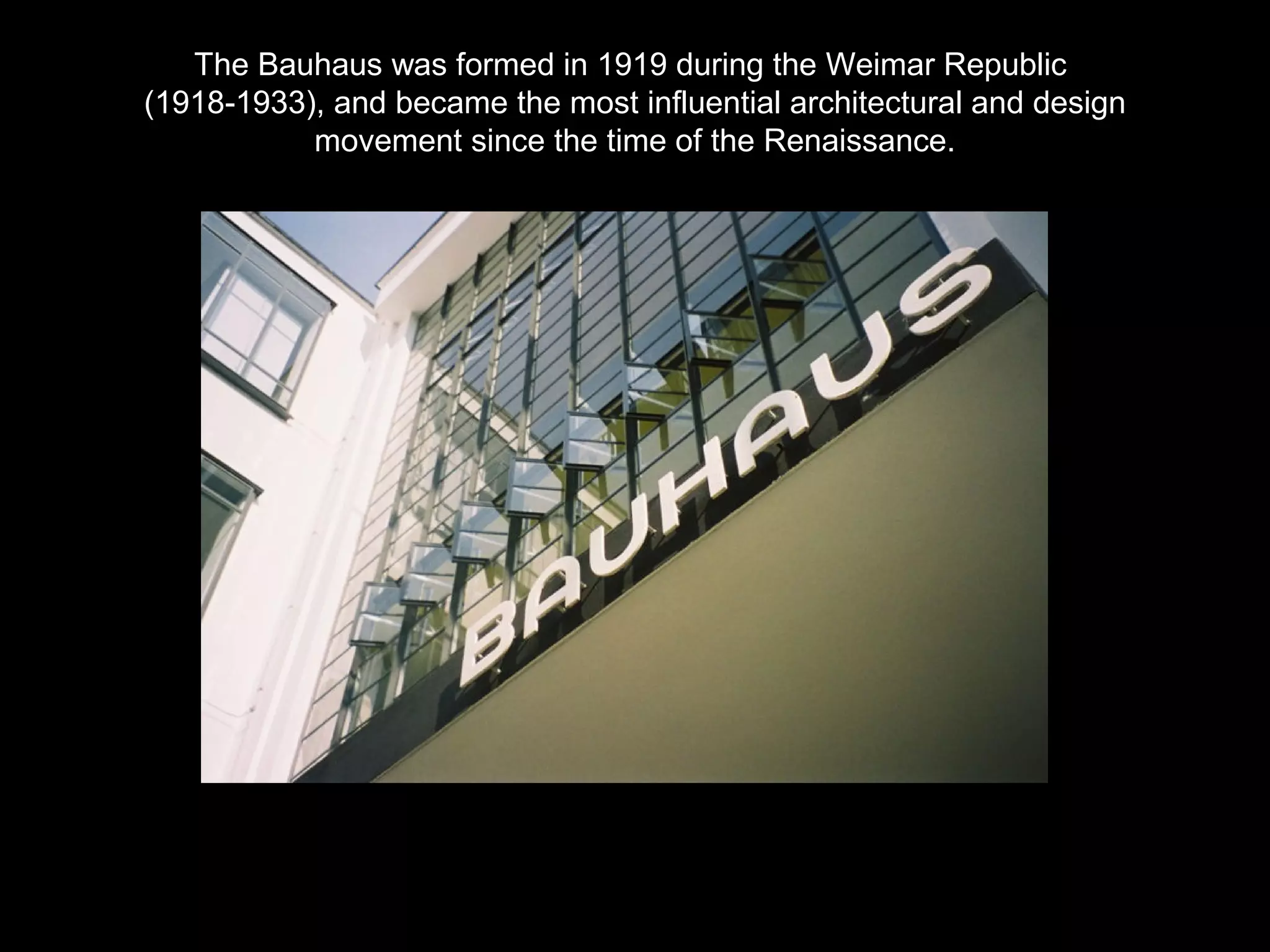 The Bauhaus was formed in 1919 during the Weimar Republic 
(1918-1933), and became the most influential architectural and design 
movement since the time of the Renaissance. 
 