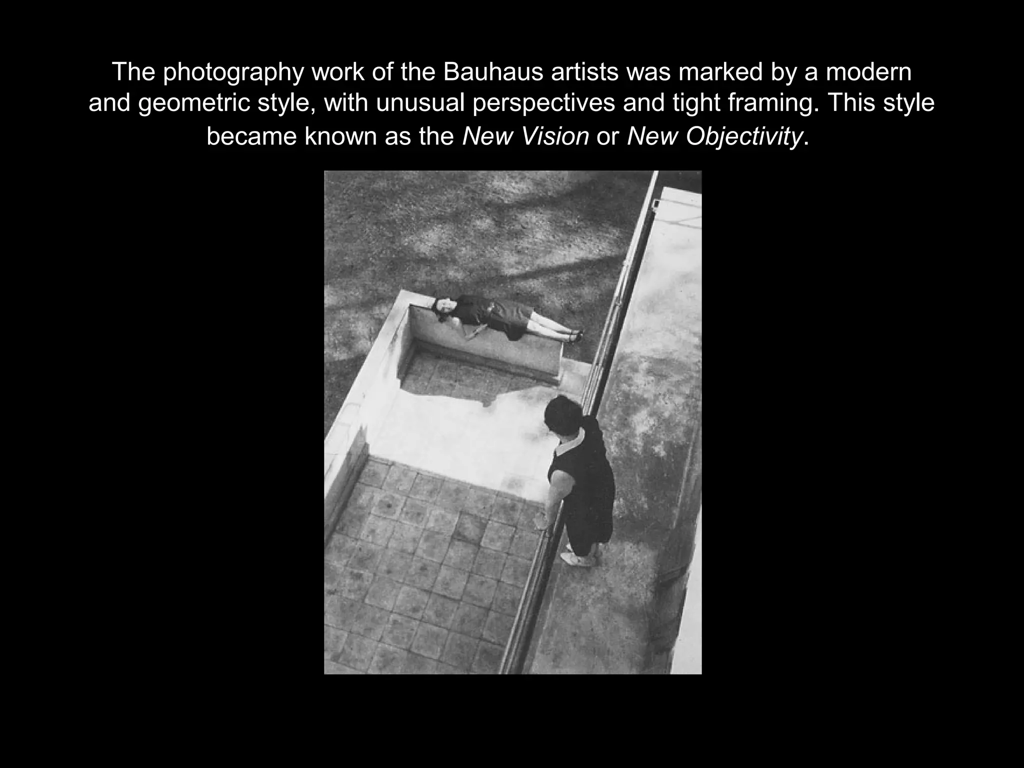 The photography work of the Bauhaus artists was marked by a modern 
and geometric style, with unusual perspectives and tight framing. This style 
became known as the New Vision or New Objectivity. 
 