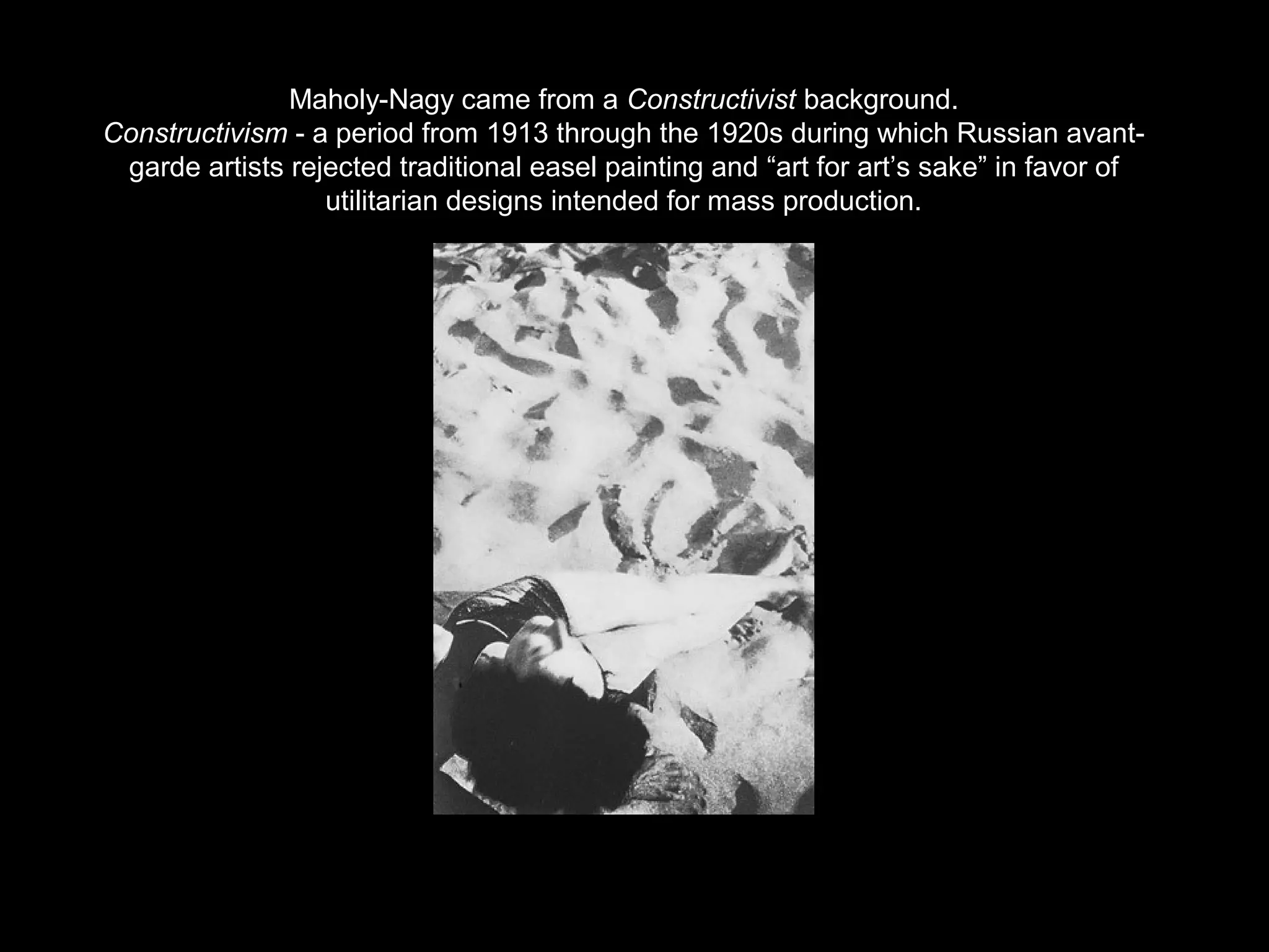 Maholy-Nagy came from a Constructivist background. 
Constructivism - a period from 1913 through the 1920s during which Russian avant-garde 
artists rejected traditional easel painting and “art for art’s sake” in favor of 
utilitarian designs intended for mass production. 
 