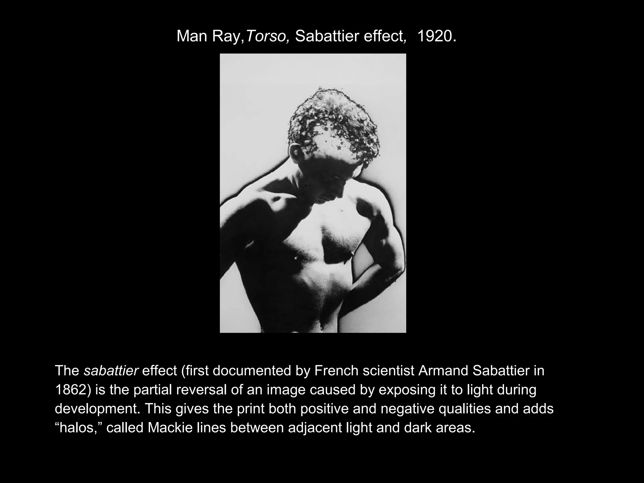 Man Ray,Torso, Sabattier effect, 1920. 
The sabattier effect (first documented by French scientist Armand Sabattier in 
1862) is the partial reversal of an image caused by exposing it to light during 
development. This gives the print both positive and negative qualities and adds 
“halos,” called Mackie lines between adjacent light and dark areas. 
 