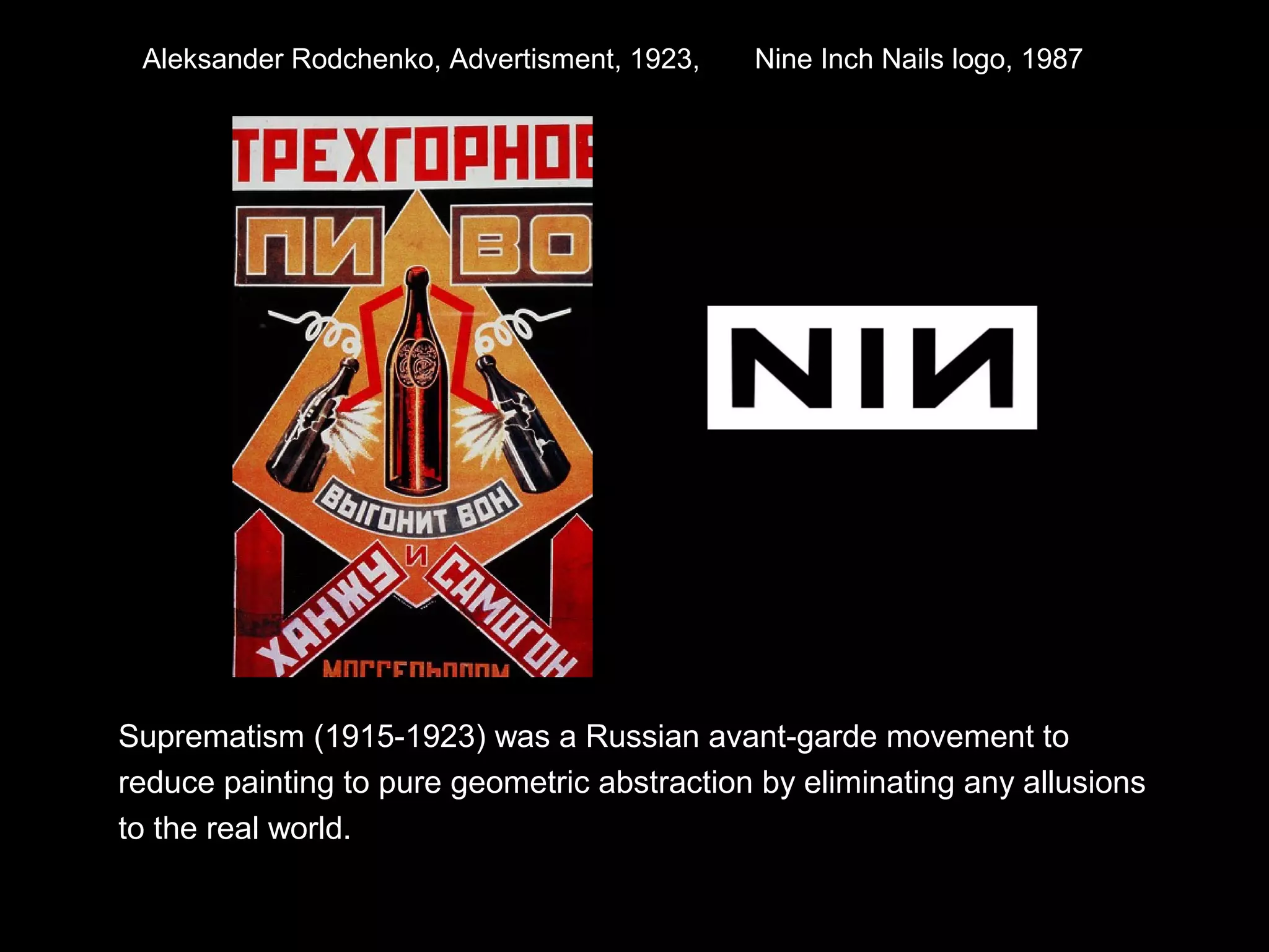 Aleksander Rodchenko, Advertisment, 1923, Nine Inch Nails logo, 1987 
Suprematism (1915-1923) was a Russian avant-garde movement to 
reduce painting to pure geometric abstraction by eliminating any allusions 
to the real world. 
 