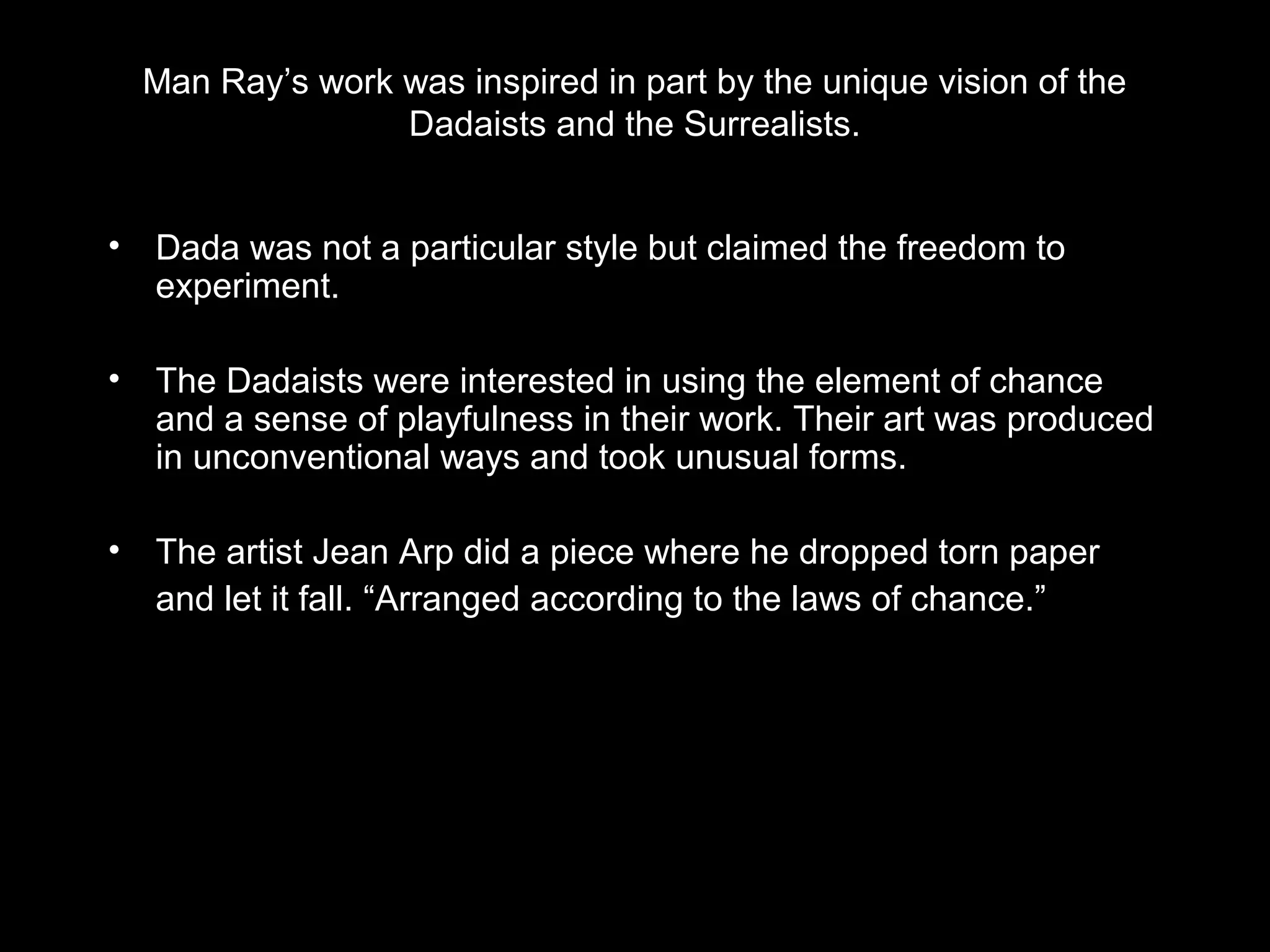 Man Ray’s work was inspired in part by the unique vision of the 
Dadaists and the Surrealists. 
• Dada was not a particular style but claimed the freedom to 
experiment. 
• The Dadaists were interested in using the element of chance 
and a sense of playfulness in their work. Their art was produced 
in unconventional ways and took unusual forms. 
• The artist Jean Arp did a piece where he dropped torn paper 
and let it fall. “Arranged according to the laws of chance.” 
 