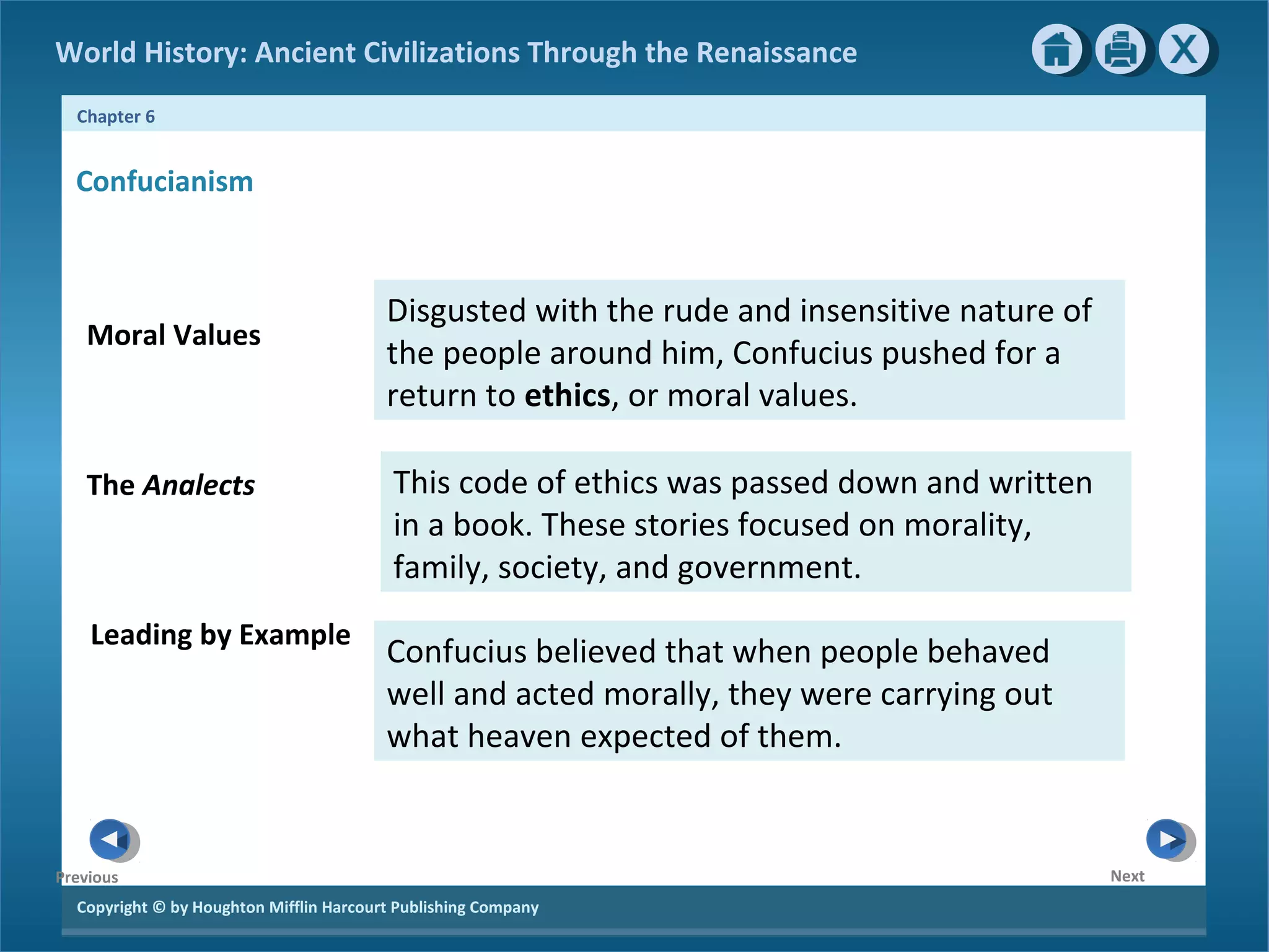 World History: Ancient Civilizations Through the Renaissance 
Chapter 6 
Confucianism 
Moral Values 
The Analects 
Copyright © by Houghton Mifflin Harcourt Publishing Company 
Next 
Previous 
This code of ethics was passed down and written 
in a book. These stories focused on morality, 
family, society, and government. 
Confucius believed that when people behaved 
well and acted morally, they were carrying out 
what heaven expected of them. 
Leading by Example 
Disgusted with the rude and insensitive nature of 
the people around him, Confucius pushed for a 
return to ethics, or moral values. 
 